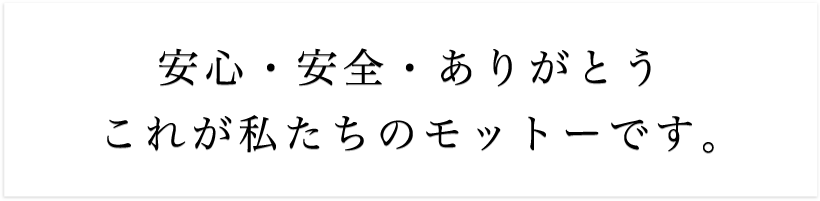 安心・安全・ありがとう、これが私たちのモットーです。